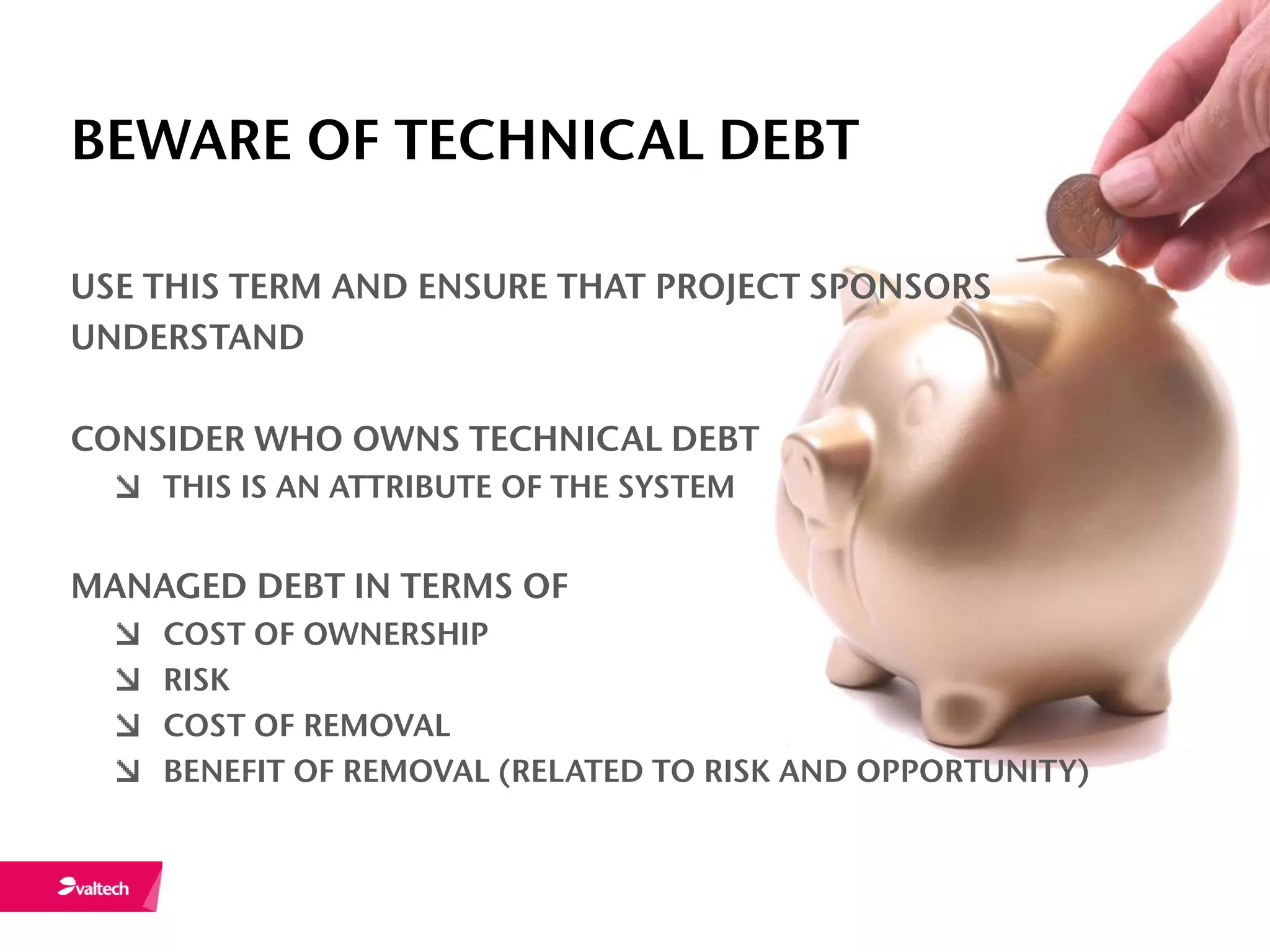 BEWARE OF TECHNICAL DEBT

USE THIS TERM AND ENSURE THAT PROJECT SPONSORS
UNDERSTAND

CONSIDER WHO OWNS TECHNICAL DEBT
    THIS IS AN ATTRIBUTE OF THE SYSTEM


MANAGED DEBT IN TERMS OF
    COST OF OWNERSHIP
    RISK
    COST OF REMOVAL
    BENEFIT OF REMOVAL (RELATED TO RISK AND OPPORTUNITY)
 