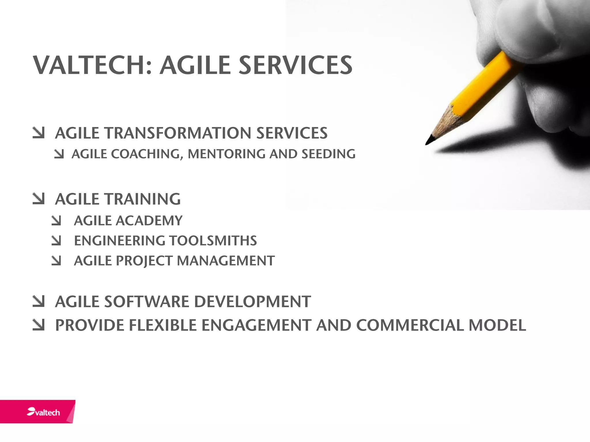 VALTECH: AGILE SERVICES

 AGILE TRANSFORMATION SERVICES
  AGILE COACHING, MENTORING AND SEEDING


 AGILE TRAINING
   AGILE ACADEMY
   ENGINEERING TOOLSMITHS
   AGILE PROJECT MANAGEMENT

 AGILE SOFTWARE DEVELOPMENT
 PROVIDE FLEXIBLE ENGAGEMENT AND COMMERCIAL MODEL
 