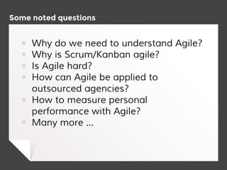 Some noted questions
￭ Why do we need to understand Agile?
￭ Why is Scrum/Kanban agile?
￭ Is Agile hard?
￭ How can Agile be applied to
outsourced agencies?
￭ How to measure personal
performance with Agile?
￭ Many more ...
 