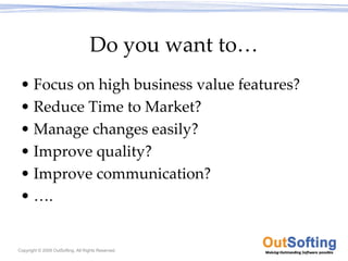 Do you want to…
 • Focus on high business value features?
 • Reduce Time to Market?
 • Manage changes easily?
 • Improve quality?
 • Improve communication?
 • ….


Copyright © 2009 OutSofting. All Rights Reserved.
 