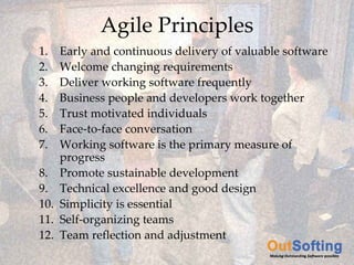 Agile Principles
          1.        Early and continuous delivery of valuable software
          2.        Welcome changing requirements
          3.        Deliver working software frequently
          4.        Business people and developers work together
          5.        Trust motivated individuals
          6.        Face‐to‐face conversation
          7.        Working software is the primary measure of 
                    progress
          8.        Promote sustainable development
          9.        Technical excellence and good design
          10.       Simplicity is essential
          11.       Self‐organizing teams
          12.       Team reflection and adjustment
Copyright © 2009 OutSofting. All Rights Reserved.
 