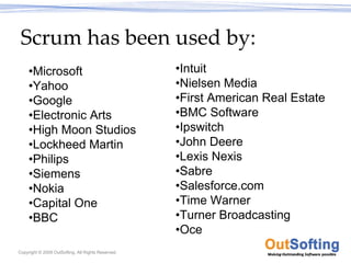 Scrum has been used by:
     •Microsoft                                     •Intuit
     •Yahoo                                         •Nielsen Media
     •Google                                        •First American Real Estate
     •Electronic Arts                               •BMC Software
     •High Moon Studios                             •Ipswitch
     •Lockheed Martin                               •John Deere
     •Philips                                       •Lexis Nexis
     •Siemens                                       •Sabre
     •Nokia                                         •Salesforce.com
     •Capital One                                   •Time Warner
     •BBC                                           •Turner Broadcasting
                                                    •Oce
Copyright © 2009 OutSofting. All Rights Reserved.
 
