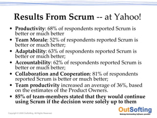 Results From Scrum ‐‐ at Yahoo!
 • Productivity: 68% of respondents reported Scrum is 
   better or much better 
 • Team Morale: 52% of respondents reported Scrum is 
   better or much better; 
 • Adaptability: 63% of respondents reported Scrum is 
   better or much better;
 • Accountability: 62% of respondents reported Scrum is 
   better or much better; 
 • Collaboration and Cooperation: 81% of respondents 
   reported Scrum is better or much better; 
 • Team productivity increased an average of 36%, based 
   on the estimates of the Product Owners.
 • 85% of team‐members stated that they would continue 
   using Scrum if the decision were solely up to them

Copyright © 2009 OutSofting. All Rights Reserved.
 