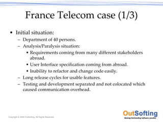 France Telecom case (1/3)
 • Initial situation:
         – Department of 40 persons.
         – Analysis/Paralysis situation:
            • Requirements coming from many different stakeholders 
              abroad.
            • User Interface specification coming from abroad.
            • Inability to refactor and change code easily.
         – Long release cycles for usable features.
         – Testing and development separated and not colocated which 
           caused communication overhead.




Copyright © 2009 OutSofting. All Rights Reserved.
 