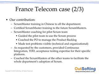 France Telecom case (2/3)
 • Our contribution:
         – ScrumMaster training in Chinese to all the department.
         – Certified ScrumMaster training to the future ScrumMasters.
         – ScrumMaster coaching for pilot Scrum team
             • Guided the pilot team to use the Scrum process
             • Coached the PO to manage the Product Backlog
             • Made test problems visible (technical and organizational) 
         – As requested by the customers, provided Continuous 
           Integration, TDD, acceptance testing expertise for their specific 
           platform.
         – Coached the ScrumMasters of the other teams to facilitate the 
           whole department’s adoption of Scrum.


Copyright © 2009 OutSofting. All Rights Reserved.
 