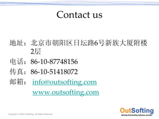 Contact us

 地址：北京市朝阳区日坛路6号新族大厦附楼
    2层
 电话：86‐10‐87748156
 传真：86‐10‐51418072
 邮箱： info@outsofting.com
     www.outsofting.com

Copyright © 2009 OutSofting. All Rights Reserved.
 