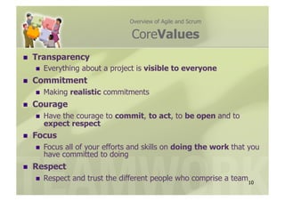 Overview of Agile and Scrum

                                   CoreValues
    Transparency
         Everything about a project is visible to everyone
    Commitment
         Making realistic commitments
    Courage
         Have the courage to commit, to act, to be open and to
          expect respect
    Focus
         Focus all of your efforts and skills on doing the work that you
          have committed to doing
    Respect
         Respect and trust the different people who comprise a team10
 