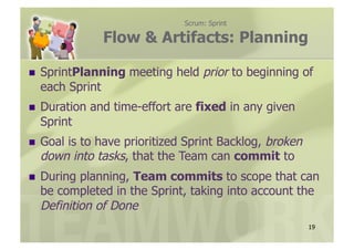 Scrum: Sprint

                Flow & Artifacts: Planning

  SprintPlanning    meeting held prior to beginning of
  each Sprint
  Duration   and time-effort are fixed in any given
  Sprint
      is to have prioritized Sprint Backlog, broken
  Goal
  down into tasks, that the Team can commit to
  During planning, Team commits to scope that can
  be completed in the Sprint, taking into account the
  Definition of Done
                                                       19
 