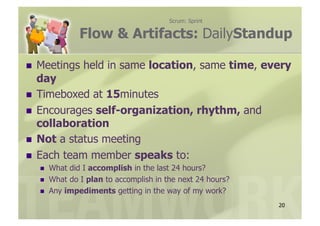 Scrum: Sprint

               Flow & Artifacts: DailyStandup

  Meetings     held in same location, same time, every
   day
  Timeboxed at 15minutes
  Encourages self-organization, rhythm, and
   collaboration
  Not a status meeting
  Each team member speaks to:
      What did I accomplish in the last 24 hours?
      What do I plan to accomplish in the next 24 hours?
      Any impediments getting in the way of my work?
                                                            20
 