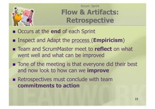 Scrum: Sprint

                       Flow & Artifacts:
                        Retrospective
  Occurs    at the end of each Sprint
  Inspect   and Adapt the process (Empiricism)
  Teamand ScrumMaster meet to reflect on what
  went well and what can be improved
  Toneof the meeting is that everyone did their best
  and now look to how can we improve
  Retrospectives
             must conclude with team
  commitments to action

                                                    23
 
