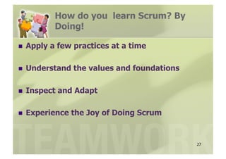 How do you learn Scrum? By
            Doing!

  Apply   a few practices at a time

  Understand    the values and foundations

  Inspect   and Adapt

  Experience   the Joy of Doing Scrum


                                              27
 