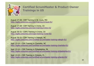 Certified ScrumMaster & Product Owner
                    Trainings in US


•    August 27-28– CSM Training in St. Louis, MO
•    http://agile.conscires.com/csm-training-st-louis-01/

•    August 27-28– CSM Training in Irvine, CA
•    http://agile.conscires.com/csm-training-irvine-15/

•    August 30-31– CSPO Training in Irvine, CA
•    http://agile.conscires.com/cspo-training-irvine-05/

•    August 30-31– CSM Training in Raleigh, NC
•    http://agile.conscires.com/certified-scrummaster-training-raleigh-01/

•    Sept 13-14 – CSM Training in Charlotte, NC
•    http://agile.conscires.com/certified-scrummaster-training-charlotte-02/

•    Sept 13-14 – CSM Training in Philadelphia, PA
•    http://agile.conscires.com/certified-scrummaster-training-philadelphia-01/

•    Sept 13-14 – CSM Training in Orlando, FL
•    http://agile.conscires.com/certified-scrummaster-training-orlando-03/
                                                                                  34
 