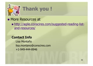 Thank you !
  More   Resources at
    http://agile.conscires.com/suggested-reading-list-
    and-resources/

  Contact Info
     Lisa Montaño
     lisa.montano@conscires.com
     +1-949-444-8946


                                                    36
 