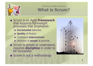 Overview of Agile and Scrum

                               What is Scrum?

    Scrum is an Agile framework
     that supports lightweight
     processes that emphasize:
         Incremental deliveries
         Quality of Product
         Continuous improvement
         Discovery of people s potential
  Scrum is simple to understand,
   requires discipline in order to
   be successful
  Scrum is not a methodology
                                                                 8
 