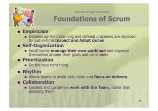 Overview of Agile and Scrum


                        Foundations of Scrum
    Empiricism
         Detailed up-front planning and defined processes are replaced
          by just-in-time Inspect and Adapt cycles
    Self-Organization
         Small teams manage their own workload and organize
          themselves around clear goals and constraints
    Prioritization
         Do the next right thing
    Rhythm
         Allows teams to avoid daily noise and focus on delivery
    Collaboration
         Leaders and customers work with the Team, rather than
          directing them

                                                                          9
 