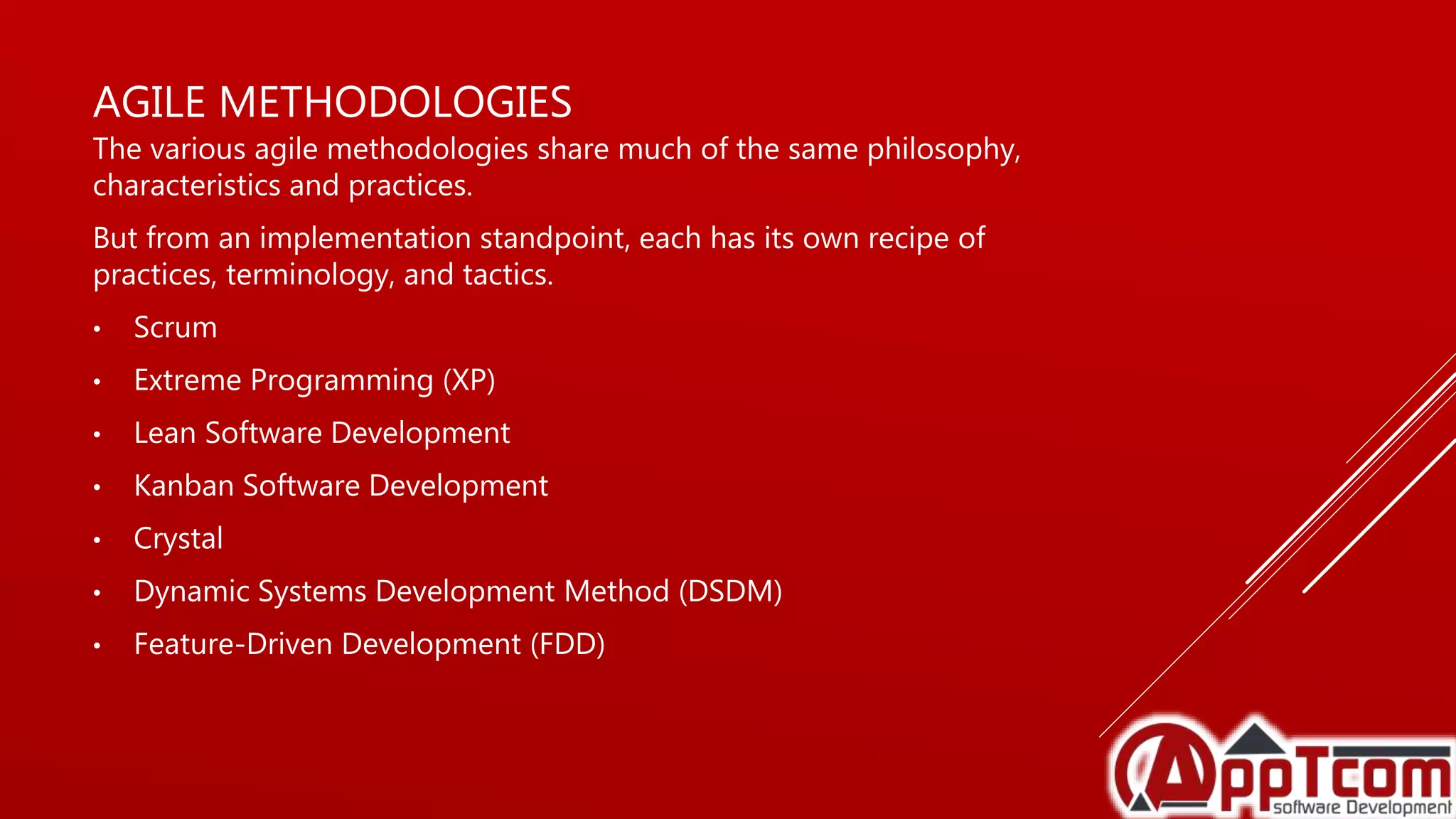 AGILE METHODOLOGIES
The various agile methodologies share much of the same philosophy,
characteristics and practices.
But from an implementation standpoint, each has its own recipe of
practices, terminology, and tactics.
• Scrum
• Extreme Programming (XP)
• Lean Software Development
• Kanban Software Development
• Crystal
• Dynamic Systems Development Method (DSDM)
• Feature-Driven Development (FDD)
 