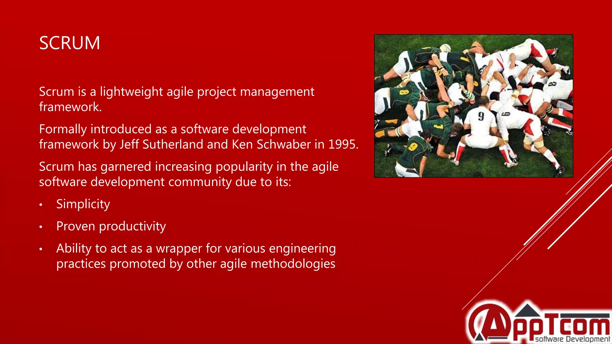 SCRUM
Scrum is a lightweight agile project management
framework.
Formally introduced as a software development
framework by Jeff Sutherland and Ken Schwaber in 1995.
Scrum has garnered increasing popularity in the agile
software development community due to its:
• Simplicity
• Proven productivity
• Ability to act as a wrapper for various engineering
practices promoted by other agile methodologies
 