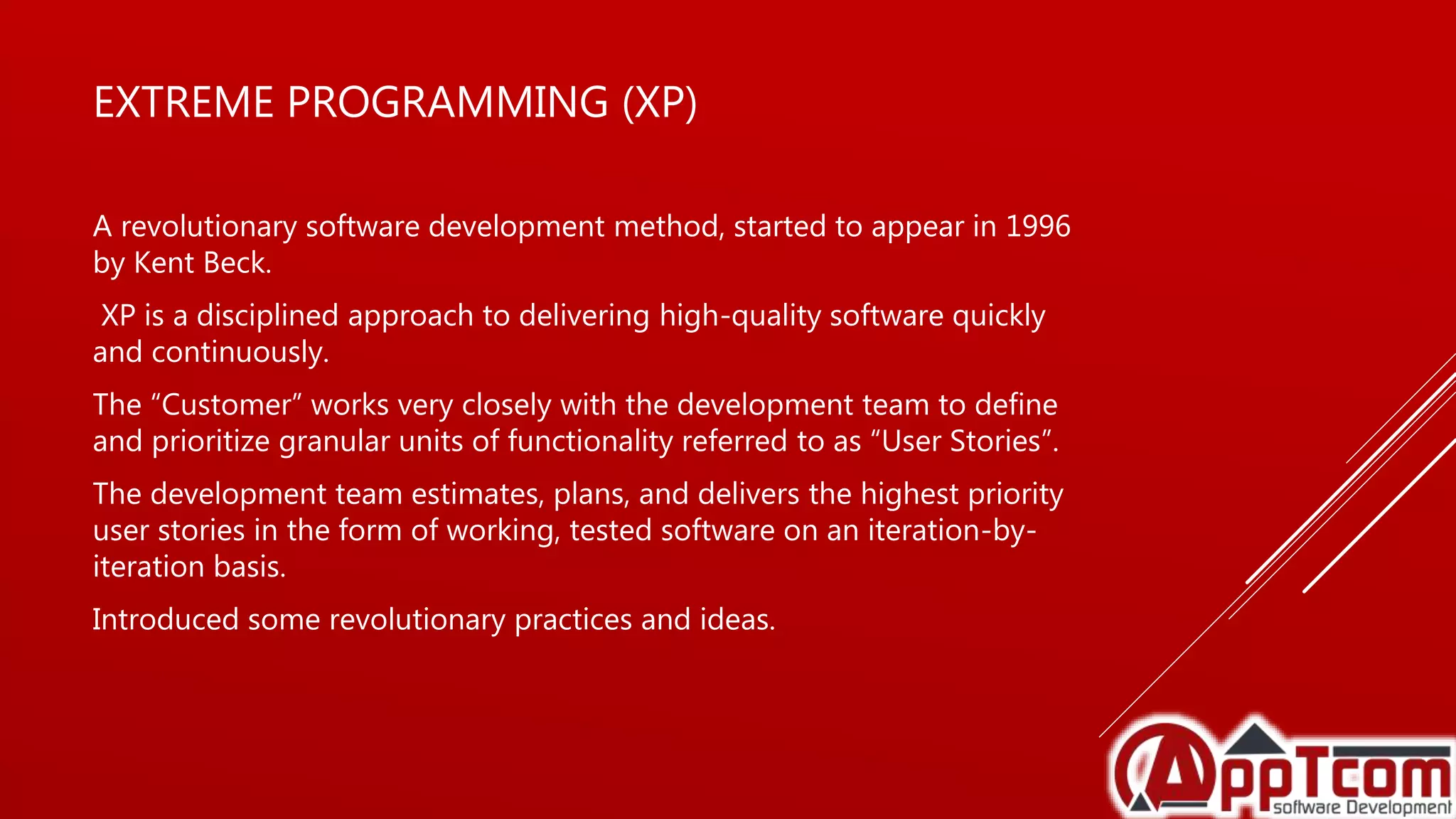 EXTREME PROGRAMMING (XP)
A revolutionary software development method, started to appear in 1996
by Kent Beck.
XP is a disciplined approach to delivering high-quality software quickly
and continuously.
The “Customer” works very closely with the development team to define
and prioritize granular units of functionality referred to as “User Stories”.
The development team estimates, plans, and delivers the highest priority
user stories in the form of working, tested software on an iteration-by-
iteration basis.
Introduced some revolutionary practices and ideas.
 