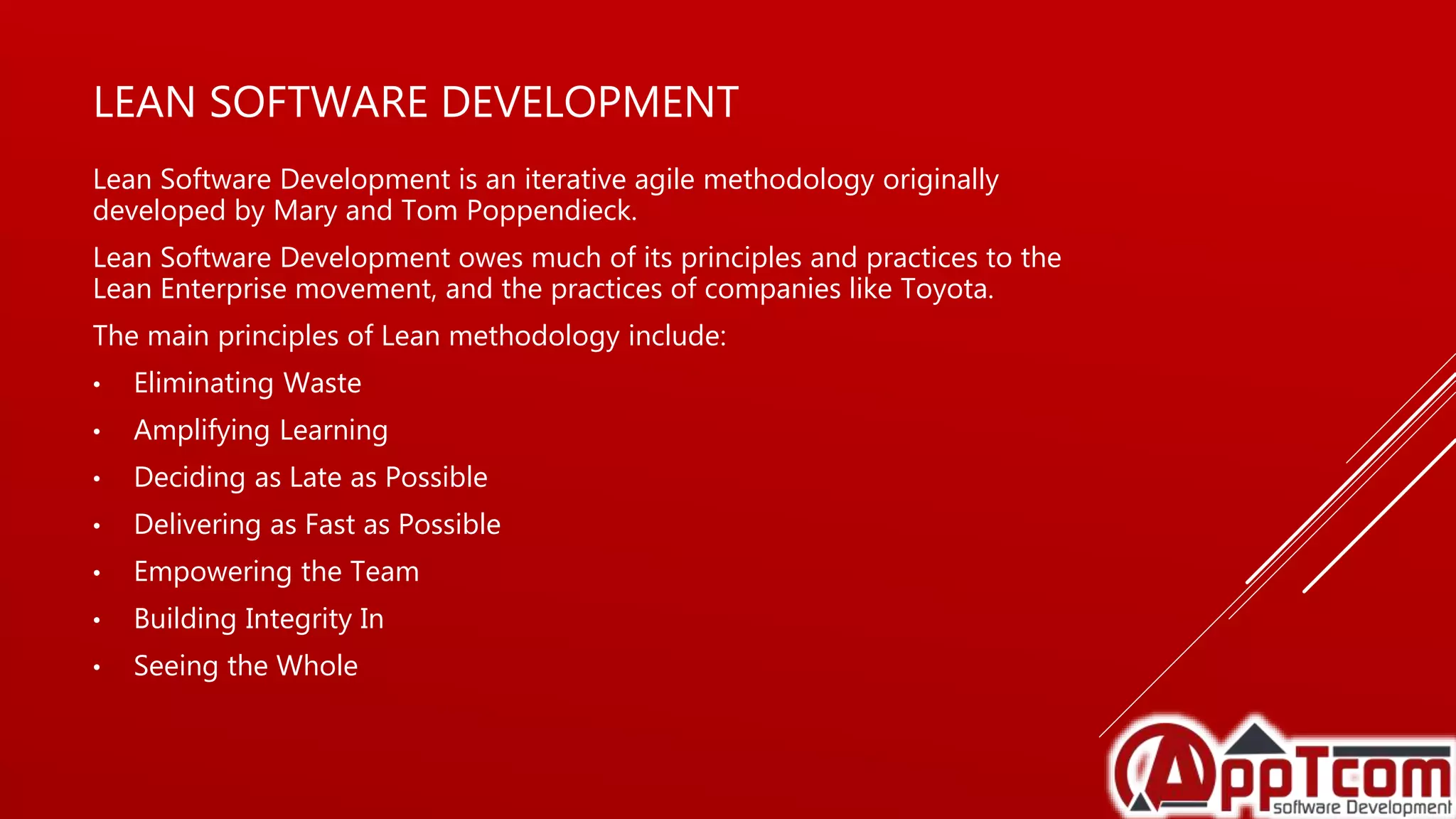 LEAN SOFTWARE DEVELOPMENT
Lean Software Development is an iterative agile methodology originally
developed by Mary and Tom Poppendieck.
Lean Software Development owes much of its principles and practices to the
Lean Enterprise movement, and the practices of companies like Toyota.
The main principles of Lean methodology include:
• Eliminating Waste
• Amplifying Learning
• Deciding as Late as Possible
• Delivering as Fast as Possible
• Empowering the Team
• Building Integrity In
• Seeing the Whole
 