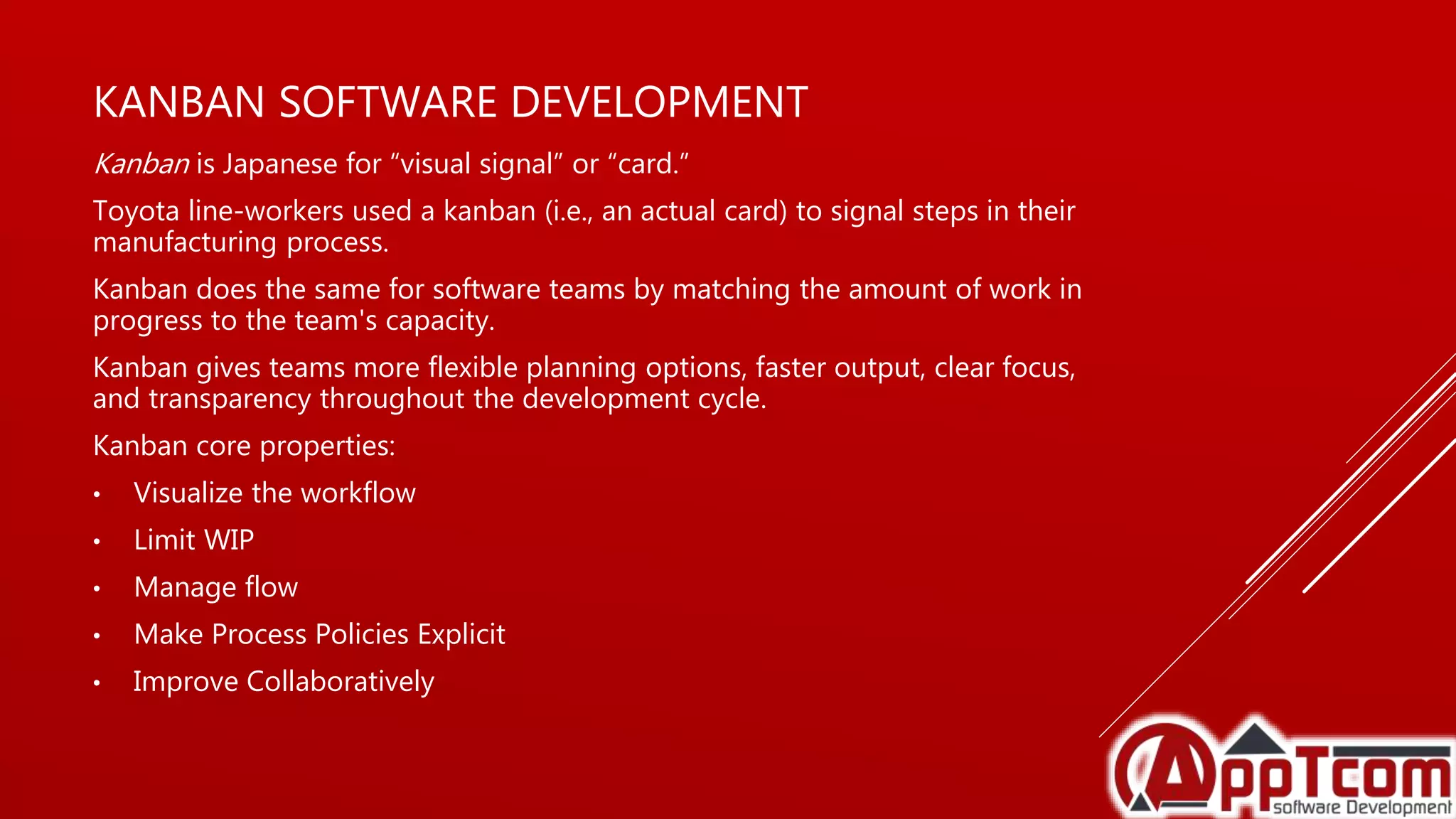 KANBAN SOFTWARE DEVELOPMENT
Kanban is Japanese for “visual signal” or “card.”
Toyota line-workers used a kanban (i.e., an actual card) to signal steps in their
manufacturing process.
Kanban does the same for software teams by matching the amount of work in
progress to the team's capacity.
Kanban gives teams more flexible planning options, faster output, clear focus,
and transparency throughout the development cycle.
Kanban core properties:
• Visualize the workflow
• Limit WIP
• Manage flow
• Make Process Policies Explicit
• Improve Collaboratively
 