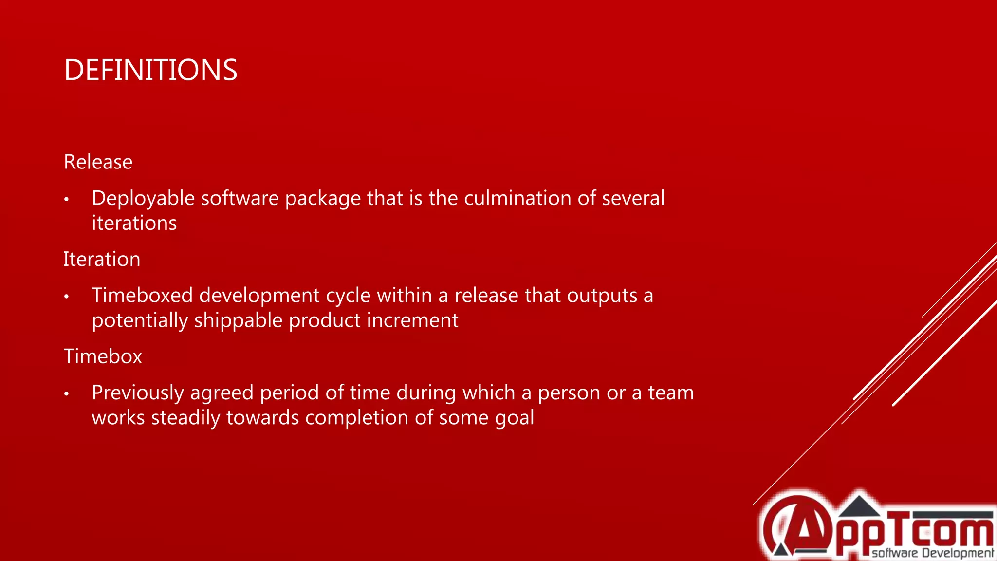 DEFINITIONS
Release
• Deployable software package that is the culmination of several
iterations
Iteration
• Timeboxed development cycle within a release that outputs a
potentially shippable product increment
Timebox
• Previously agreed period of time during which a person or a team
works steadily towards completion of some goal
 
