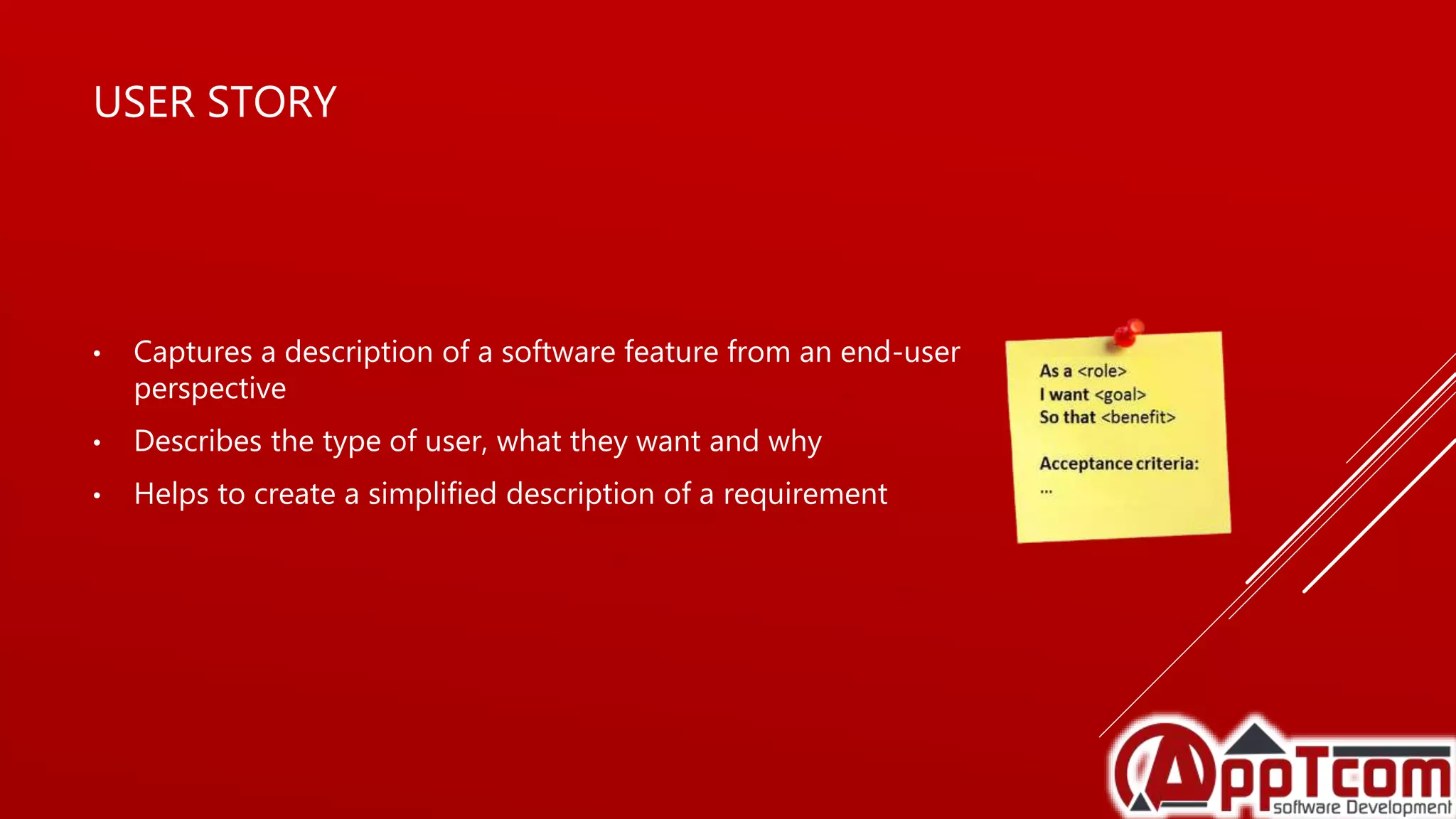 USER STORY
• Captures a description of a software feature from an end-user
perspective
• Describes the type of user, what they want and why
• Helps to create a simplified description of a requirement
 