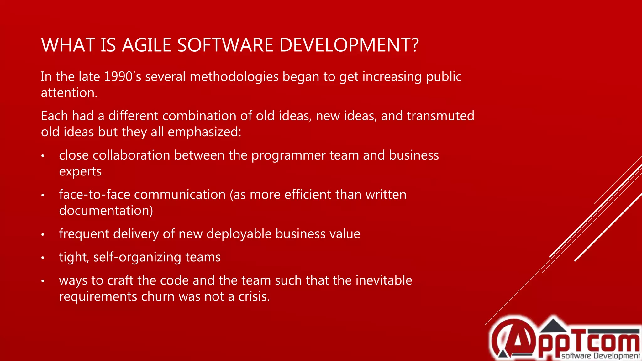 WHAT IS AGILE SOFTWARE DEVELOPMENT?
In the late 1990’s several methodologies began to get increasing public
attention.
Each had a different combination of old ideas, new ideas, and transmuted
old ideas but they all emphasized:
• close collaboration between the programmer team and business
experts
• face-to-face communication (as more efficient than written
documentation)
• frequent delivery of new deployable business value
• tight, self-organizing teams
• ways to craft the code and the team such that the inevitable
requirements churn was not a crisis.
 