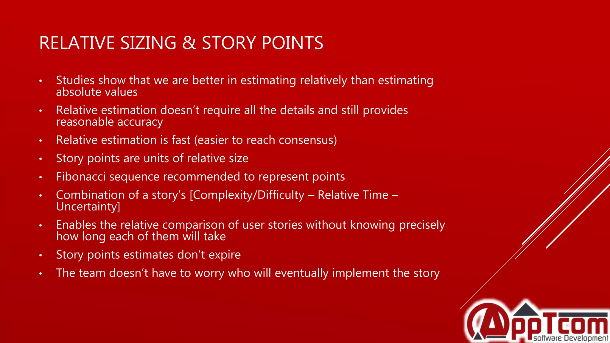 RELATIVE SIZING & STORY POINTS
• Studies show that we are better in estimating relatively than estimating
absolute values
• Relative estimation doesn’t require all the details and still provides
reasonable accuracy
• Relative estimation is fast (easier to reach consensus)
• Story points are units of relative size
• Fibonacci sequence recommended to represent points
• Combination of a story’s [Complexity/Difficulty – Relative Time –
Uncertainty]
• Enables the relative comparison of user stories without knowing precisely
how long each of them will take
• Story points estimates don’t expire
• The team doesn’t have to worry who will eventually implement the story
 