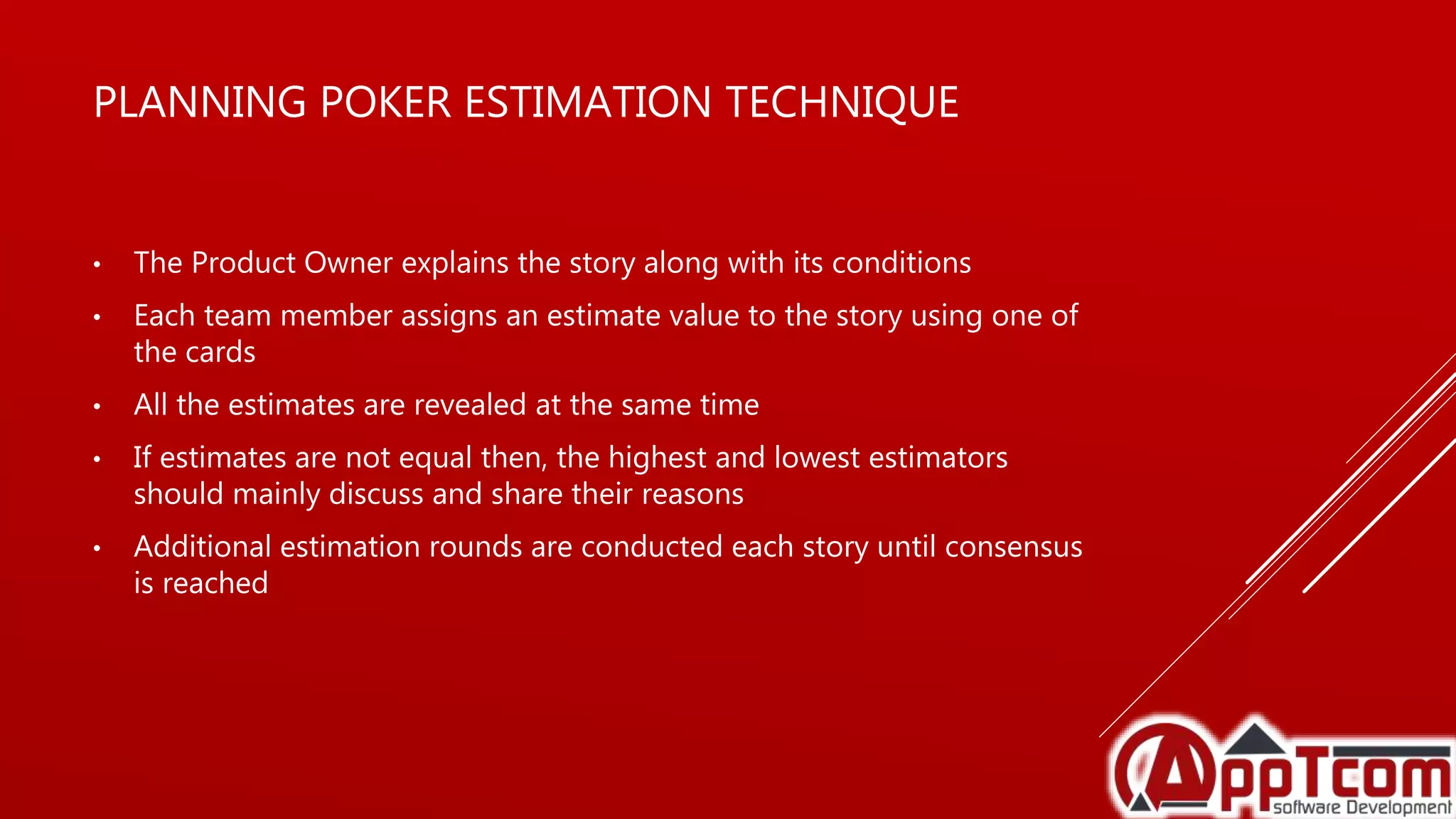 PLANNING POKER ESTIMATION TECHNIQUE
• The Product Owner explains the story along with its conditions
• Each team member assigns an estimate value to the story using one of
the cards
• All the estimates are revealed at the same time
• If estimates are not equal then, the highest and lowest estimators
should mainly discuss and share their reasons
• Additional estimation rounds are conducted each story until consensus
is reached
 