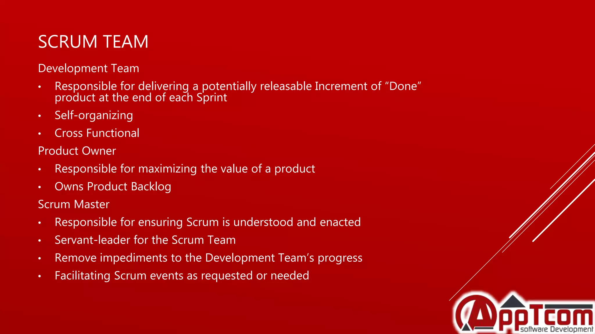 SCRUM TEAM
Development Team
• Responsible for delivering a potentially releasable Increment of “Done”
product at the end of each Sprint
• Self-organizing
• Cross Functional
Product Owner
• Responsible for maximizing the value of a product
• Owns Product Backlog
Scrum Master
• Responsible for ensuring Scrum is understood and enacted
• Servant-leader for the Scrum Team
• Remove impediments to the Development Team’s progress
• Facilitating Scrum events as requested or needed
 