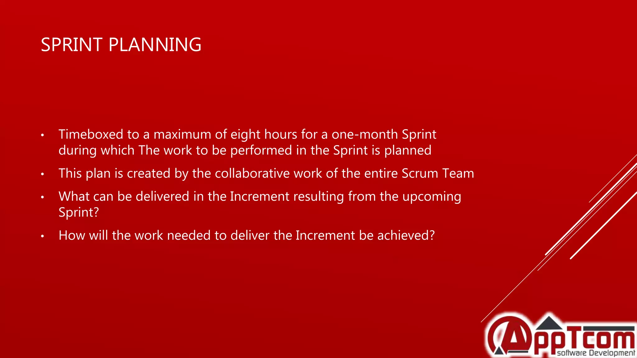 SPRINT PLANNING
• Timeboxed to a maximum of eight hours for a one-month Sprint
during which The work to be performed in the Sprint is planned
• This plan is created by the collaborative work of the entire Scrum Team
• What can be delivered in the Increment resulting from the upcoming
Sprint?
• How will the work needed to deliver the Increment be achieved?
 