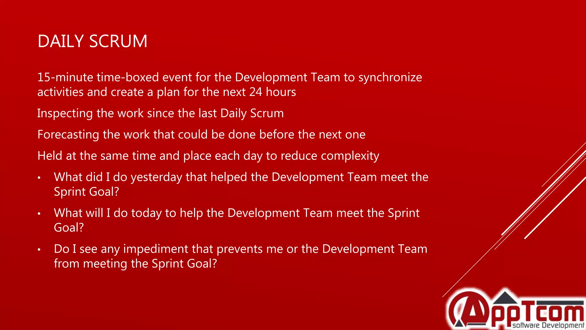DAILY SCRUM
15-minute time-boxed event for the Development Team to synchronize
activities and create a plan for the next 24 hours
Inspecting the work since the last Daily Scrum
Forecasting the work that could be done before the next one
Held at the same time and place each day to reduce complexity
• What did I do yesterday that helped the Development Team meet the
Sprint Goal?
• What will I do today to help the Development Team meet the Sprint
Goal?
• Do I see any impediment that prevents me or the Development Team
from meeting the Sprint Goal?
 