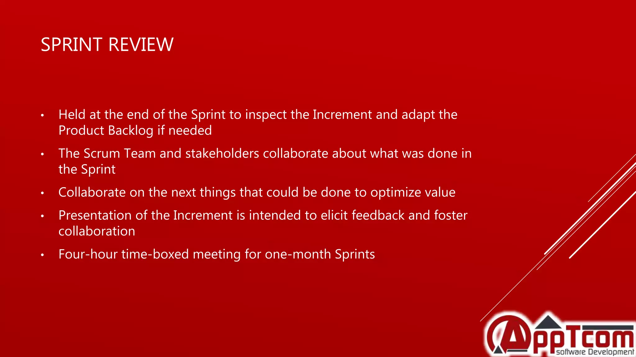 SPRINT REVIEW
• Held at the end of the Sprint to inspect the Increment and adapt the
Product Backlog if needed
• The Scrum Team and stakeholders collaborate about what was done in
the Sprint
• Collaborate on the next things that could be done to optimize value
• Presentation of the Increment is intended to elicit feedback and foster
collaboration
• Four-hour time-boxed meeting for one-month Sprints
 