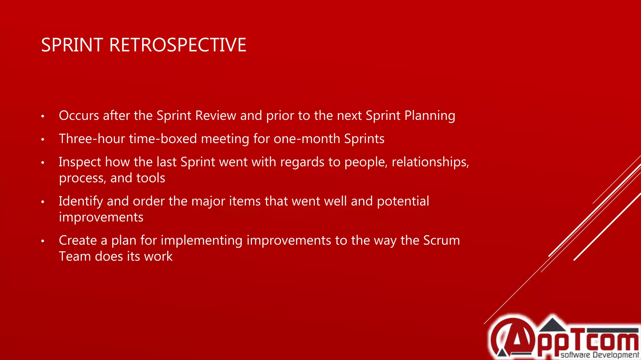 SPRINT RETROSPECTIVE
• Occurs after the Sprint Review and prior to the next Sprint Planning
• Three-hour time-boxed meeting for one-month Sprints
• Inspect how the last Sprint went with regards to people, relationships,
process, and tools
• Identify and order the major items that went well and potential
improvements
• Create a plan for implementing improvements to the way the Scrum
Team does its work
 