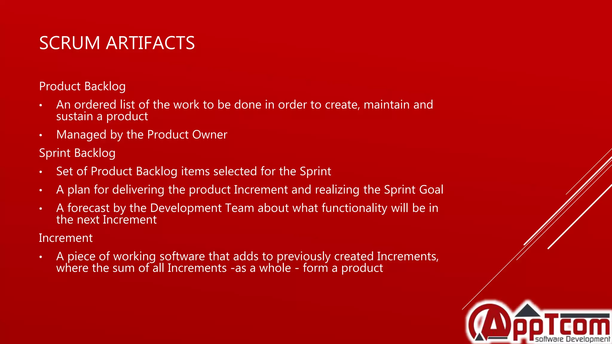 SCRUM ARTIFACTS
Product Backlog
• An ordered list of the work to be done in order to create, maintain and
sustain a product
• Managed by the Product Owner
Sprint Backlog
• Set of Product Backlog items selected for the Sprint
• A plan for delivering the product Increment and realizing the Sprint Goal
• A forecast by the Development Team about what functionality will be in
the next Increment
Increment
• A piece of working software that adds to previously created Increments,
where the sum of all Increments -as a whole - form a product
 
