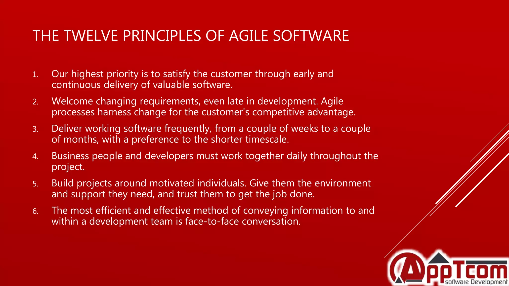 THE TWELVE PRINCIPLES OF AGILE SOFTWARE
1. Our highest priority is to satisfy the customer through early and
continuous delivery of valuable software.
2. Welcome changing requirements, even late in development. Agile
processes harness change for the customer's competitive advantage.
3. Deliver working software frequently, from a couple of weeks to a couple
of months, with a preference to the shorter timescale.
4. Business people and developers must work together daily throughout the
project.
5. Build projects around motivated individuals. Give them the environment
and support they need, and trust them to get the job done.
6. The most efficient and effective method of conveying information to and
within a development team is face-to-face conversation.
 