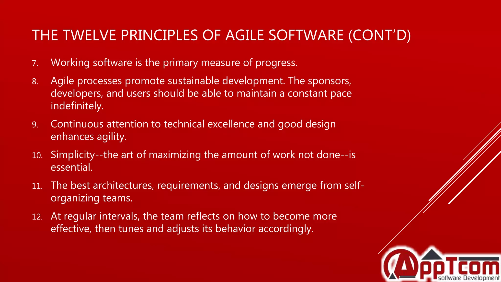 THE TWELVE PRINCIPLES OF AGILE SOFTWARE (CONT’D)
7. Working software is the primary measure of progress.
8. Agile processes promote sustainable development. The sponsors,
developers, and users should be able to maintain a constant pace
indefinitely.
9. Continuous attention to technical excellence and good design
enhances agility.
10. Simplicity--the art of maximizing the amount of work not done--is
essential.
11. The best architectures, requirements, and designs emerge from self-
organizing teams.
12. At regular intervals, the team reflects on how to become more
effective, then tunes and adjusts its behavior accordingly.
 