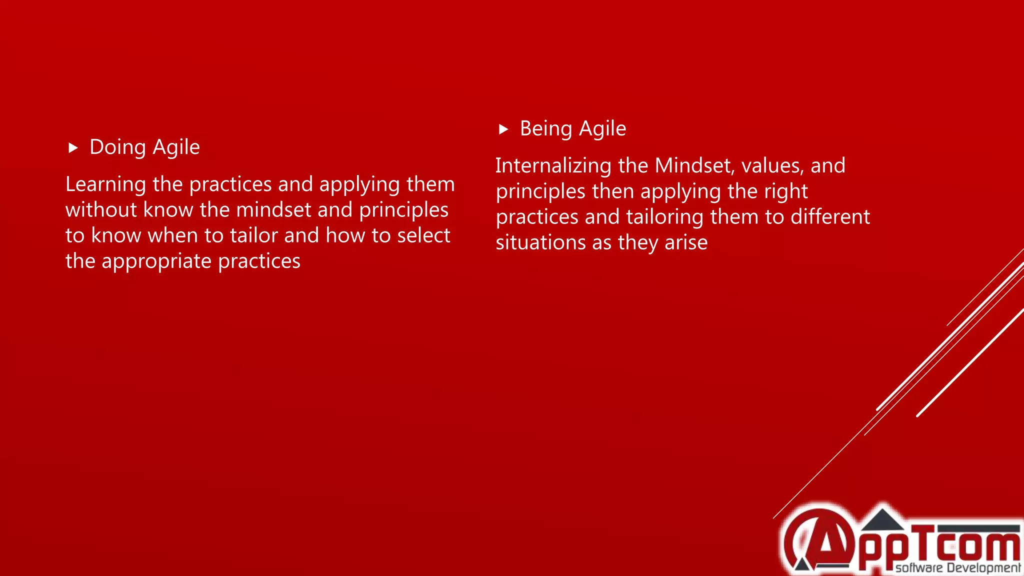  Doing Agile
Learning the practices and applying them
without know the mindset and principles
to know when to tailor and how to select
the appropriate practices
 Being Agile
Internalizing the Mindset, values, and
principles then applying the right
practices and tailoring them to different
situations as they arise
 