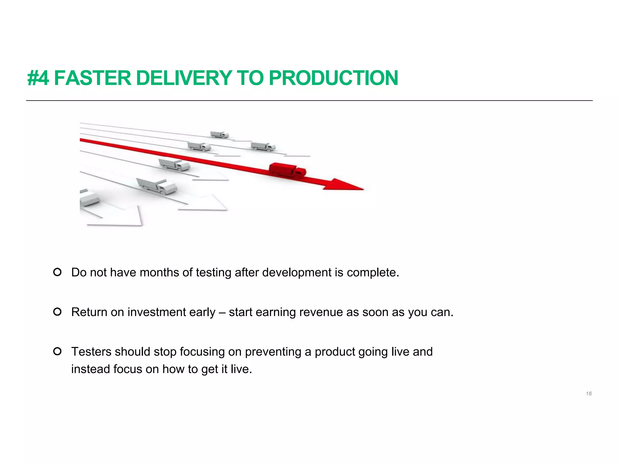 #4 FASTER DELIVERY TO PRODUCTION
16
Do not have months of testing after development is complete.
Return on investment early – start earning revenue as soon as you can.
Testers should stop focusing on preventing a product going live and
instead focus on how to get it live.
 