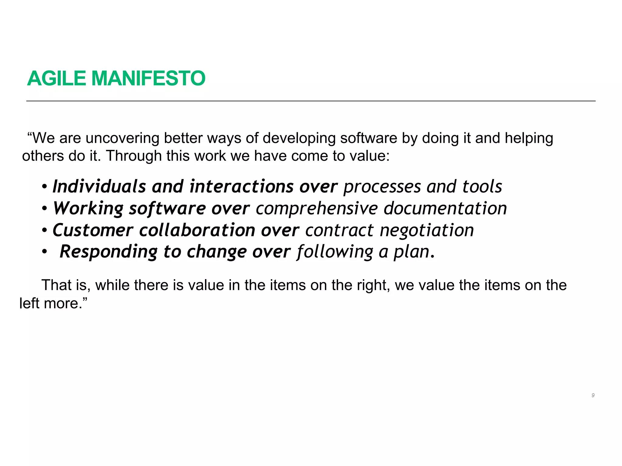 AGILE MANIFESTO
“We are uncovering better ways of developing software by doing it and helping
others do it. Through this work we have come to value:
• Individuals and interactions over processes and tools
• Working software over comprehensive documentation
• Customer collaboration over contract negotiation
• Responding to change over following a plan.
That is, while there is value in the items on the right, we value the items on the
left more.”
9
 