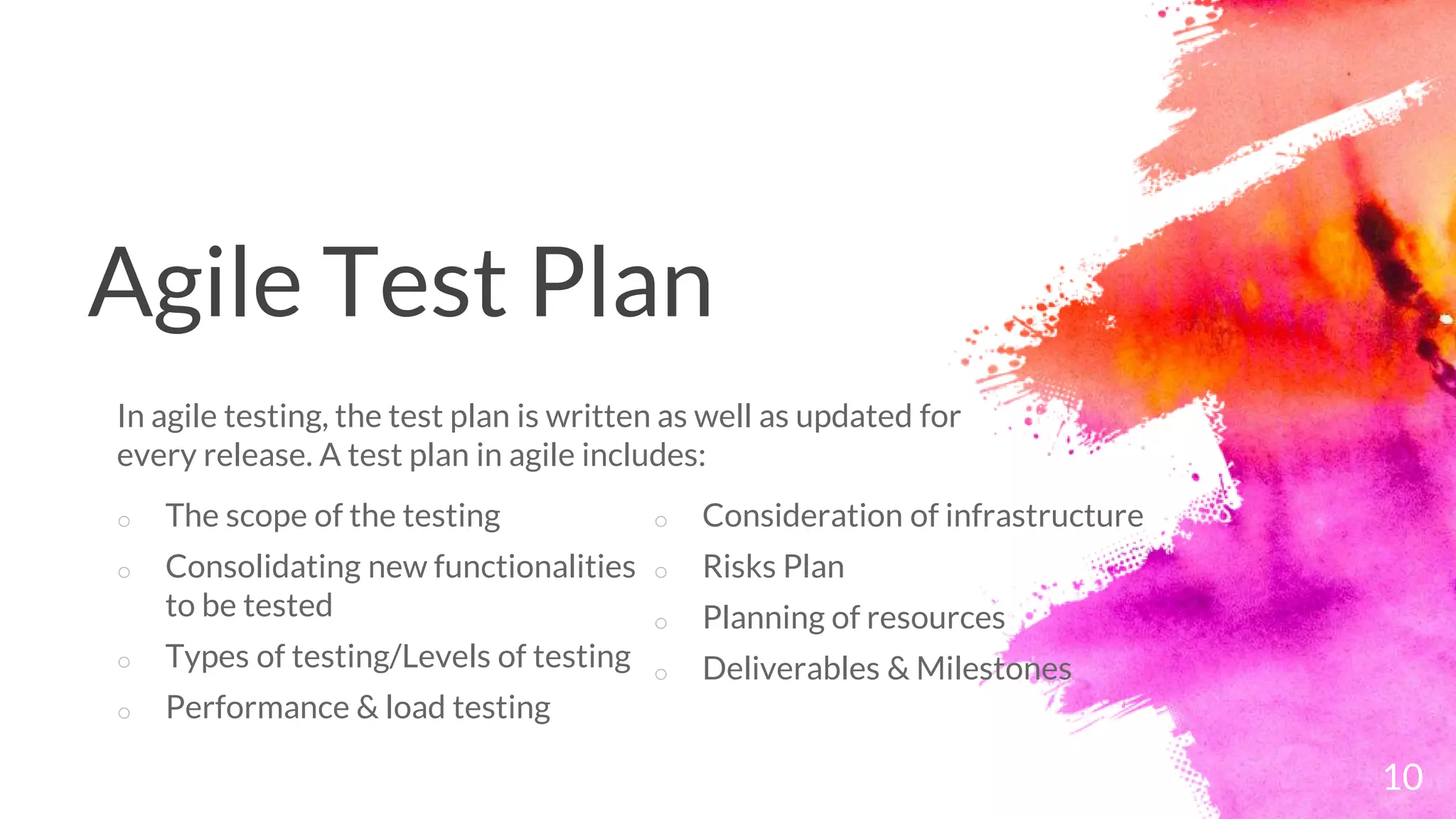 Agile Test Plan
o The scope of the testing
o Consolidating new functionalities
to be tested
o Types of testing/Levels of testing
o Performance & load testing
In agile testing, the test plan is written as well as updated for
every release. A test plan in agile includes:
10
o Consideration of infrastructure
o Risks Plan
o Planning of resources
o Deliverables & Milestones
 