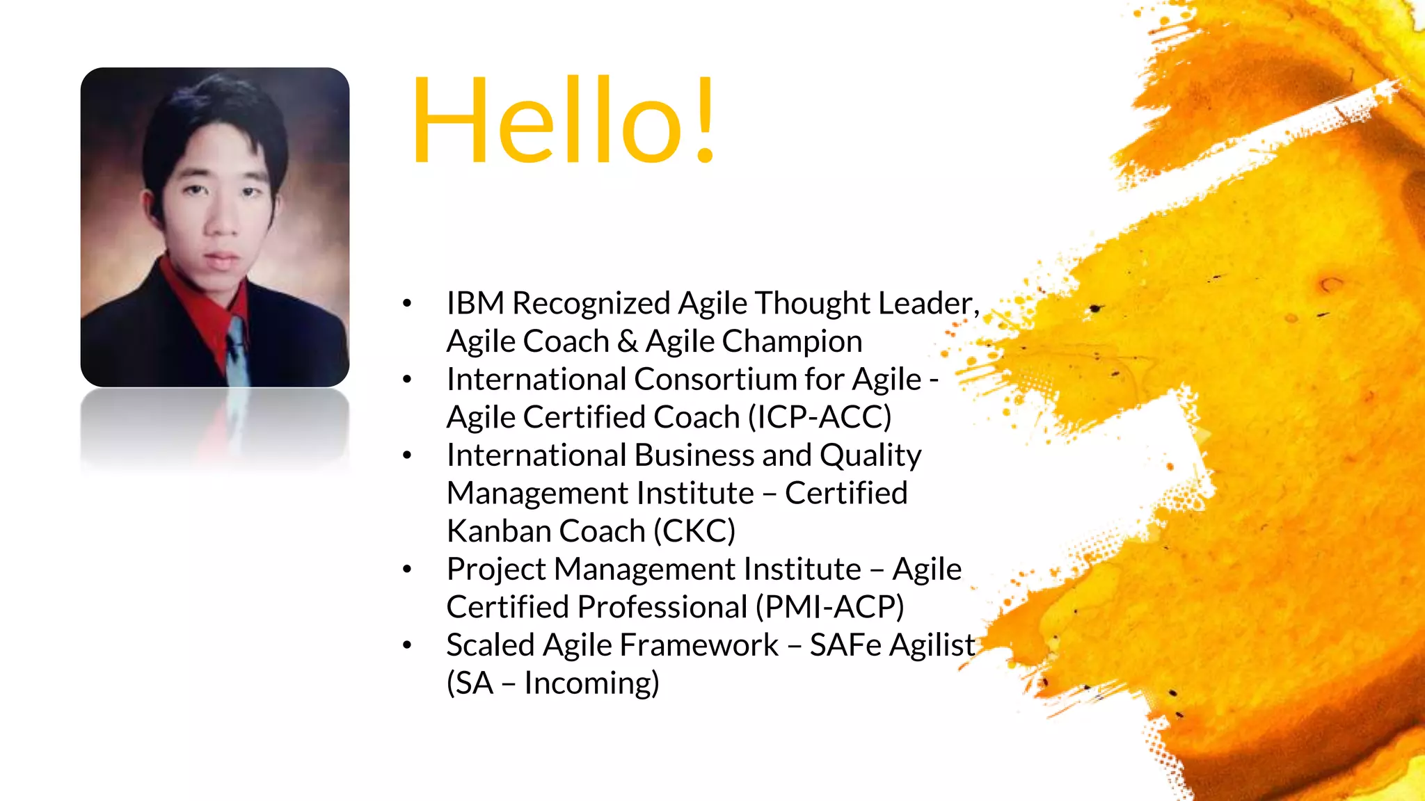 • IBM Recognized Agile Thought Leader,
Agile Coach & Agile Champion
• International Consortium for Agile -
Agile Certified Coach (ICP-ACC)
• International Business and Quality
Management Institute – Certified
Kanban Coach (CKC)
• Project Management Institute – Agile
Certified Professional (PMI-ACP)
• Scaled Agile Framework – SAFe Agilist
(SA – Incoming)
Hello!
 