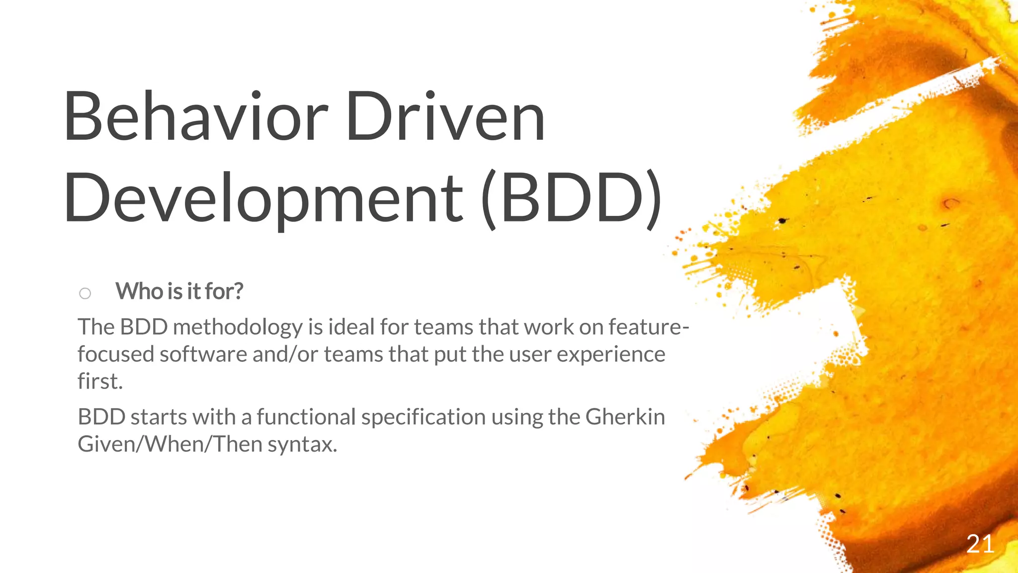 Behavior Driven
Development (BDD)
21
o Who is it for?
The BDD methodology is ideal for teams that work on feature-
focused software and/or teams that put the user experience
first.
BDD starts with a functional specification using the Gherkin
Given/When/Then syntax.
 