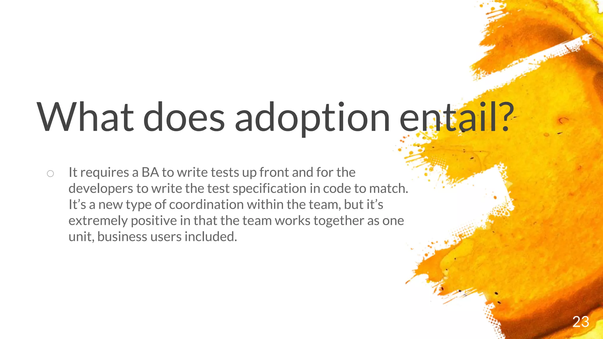 What does adoption entail?
23
o It requires a BA to write tests up front and for the
developers to write the test specification in code to match.
It’s a new type of coordination within the team, but it’s
extremely positive in that the team works together as one
unit, business users included.
 