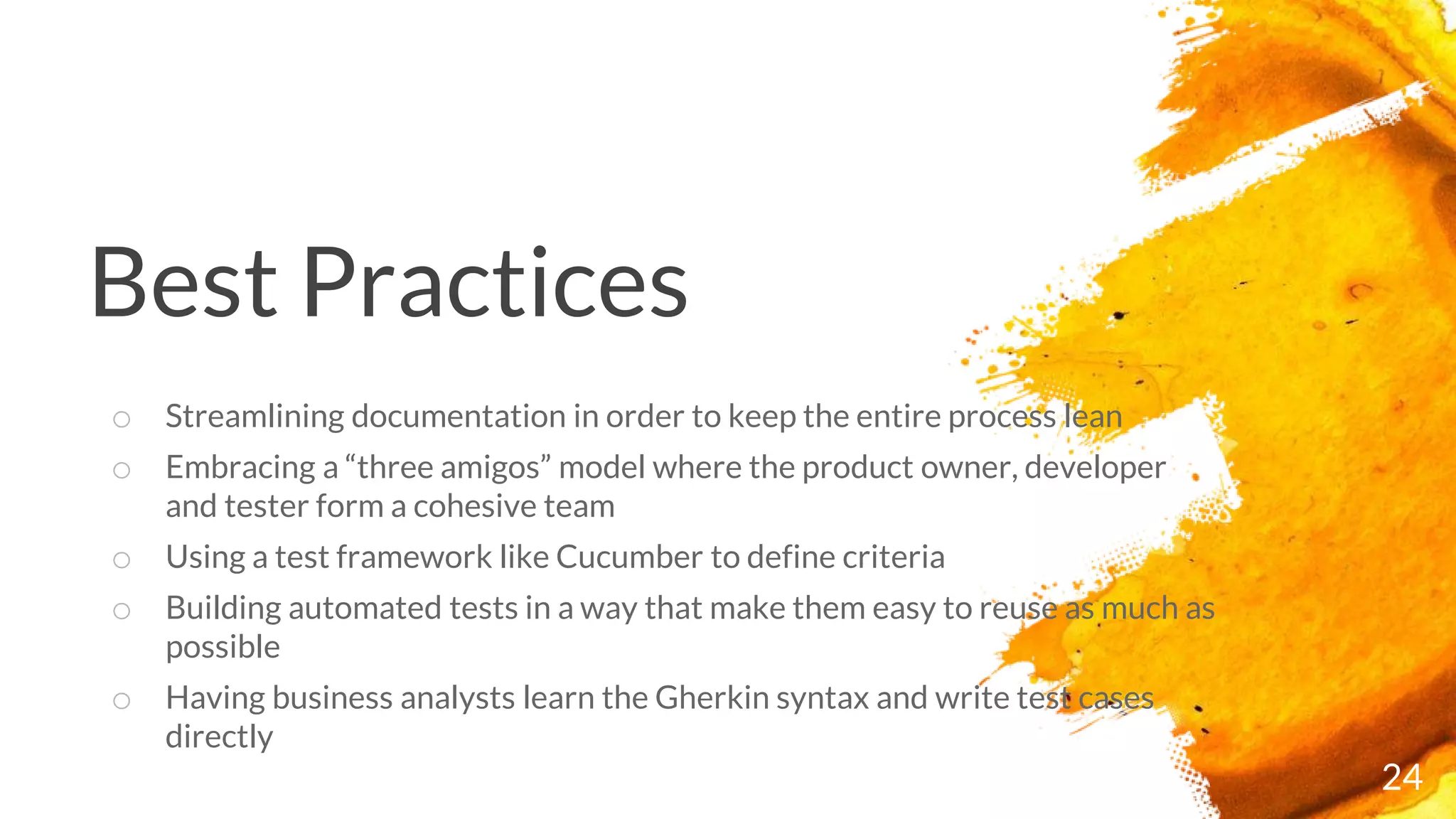 Best Practices
24
o Streamlining documentation in order to keep the entire process lean
o Embracing a “three amigos” model where the product owner, developer
and tester form a cohesive team
o Using a test framework like Cucumber to define criteria
o Building automated tests in a way that make them easy to reuse as much as
possible
o Having business analysts learn the Gherkin syntax and write test cases
directly
 