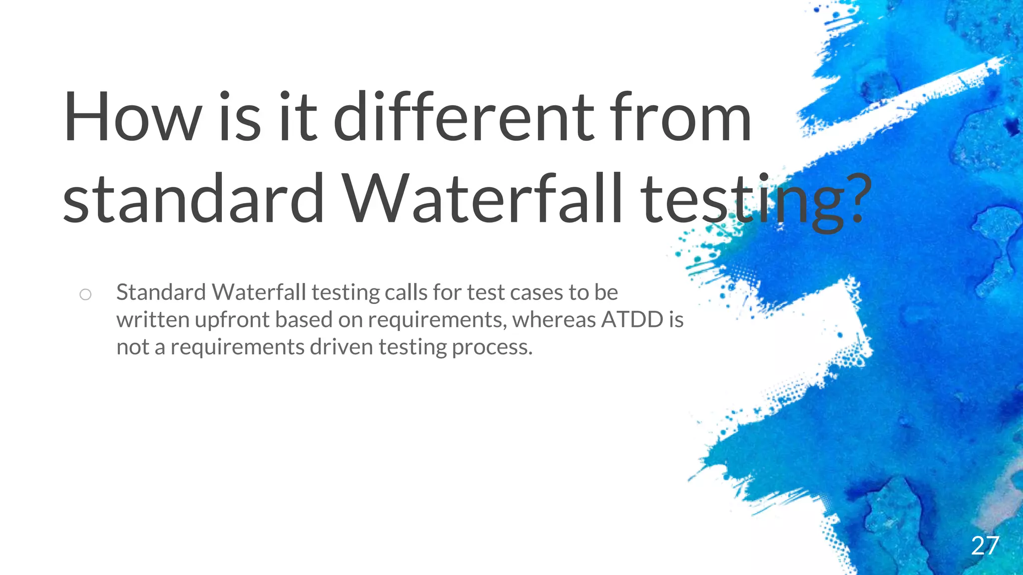 27
o Standard Waterfall testing calls for test cases to be
written upfront based on requirements, whereas ATDD is
not a requirements driven testing process.
How is it different from
standard Waterfall testing?
 