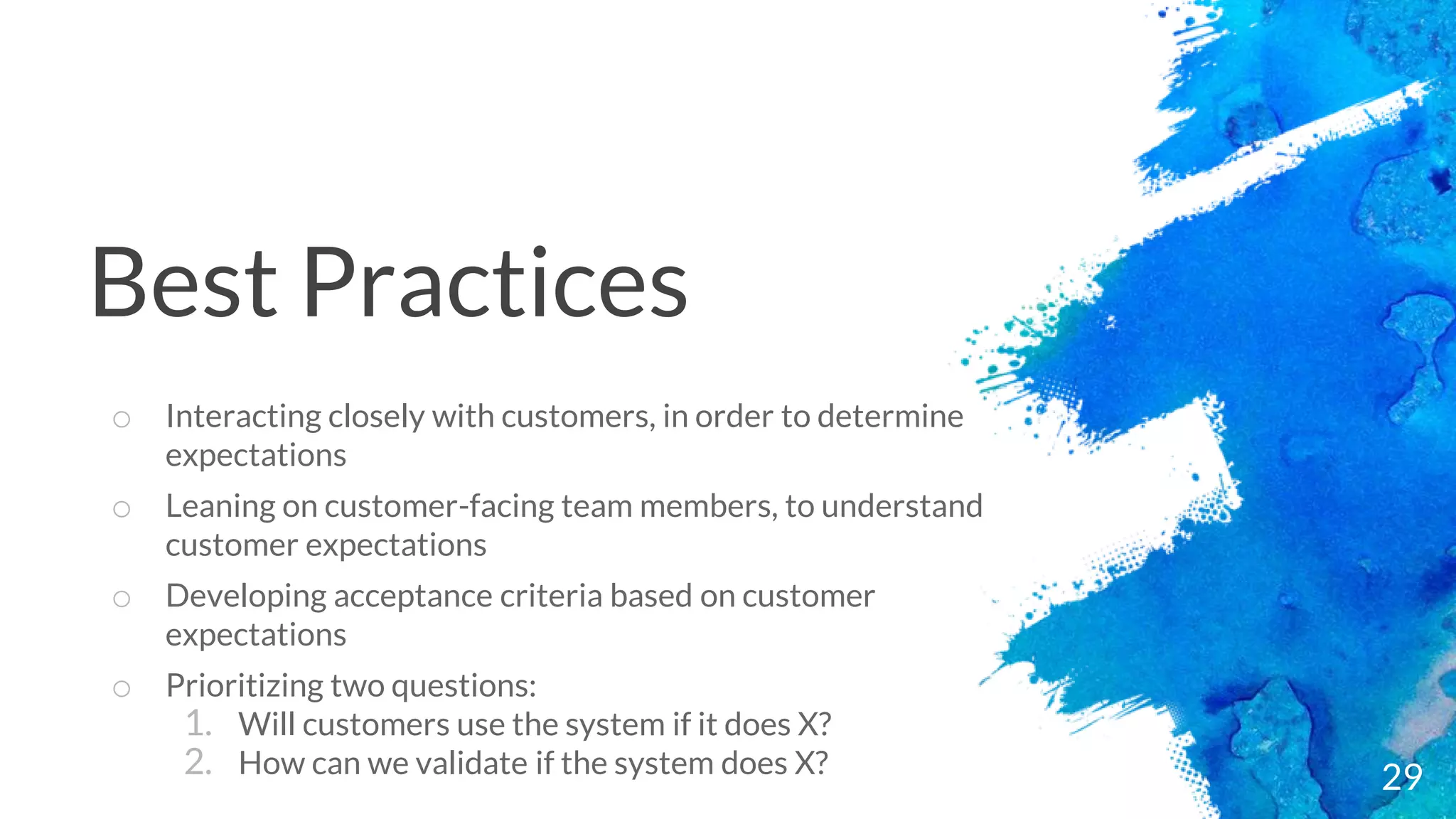 29
o Interacting closely with customers, in order to determine
expectations
o Leaning on customer-facing team members, to understand
customer expectations
o Developing acceptance criteria based on customer
expectations
o Prioritizing two questions:
1. Will customers use the system if it does X?
2. How can we validate if the system does X?
Best Practices
 