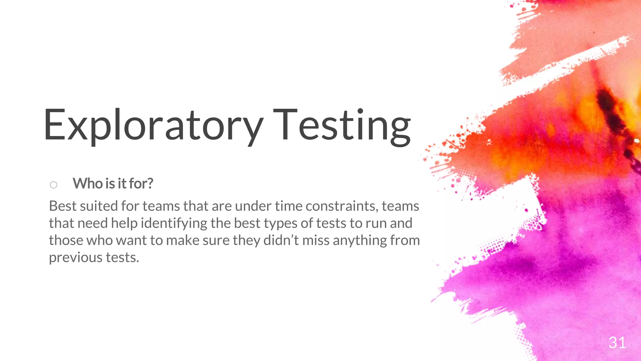 31
o Who is it for?
Best suited for teams that are under time constraints, teams
that need help identifying the best types of tests to run and
those who want to make sure they didn’t miss anything from
previous tests.
Exploratory Testing
 