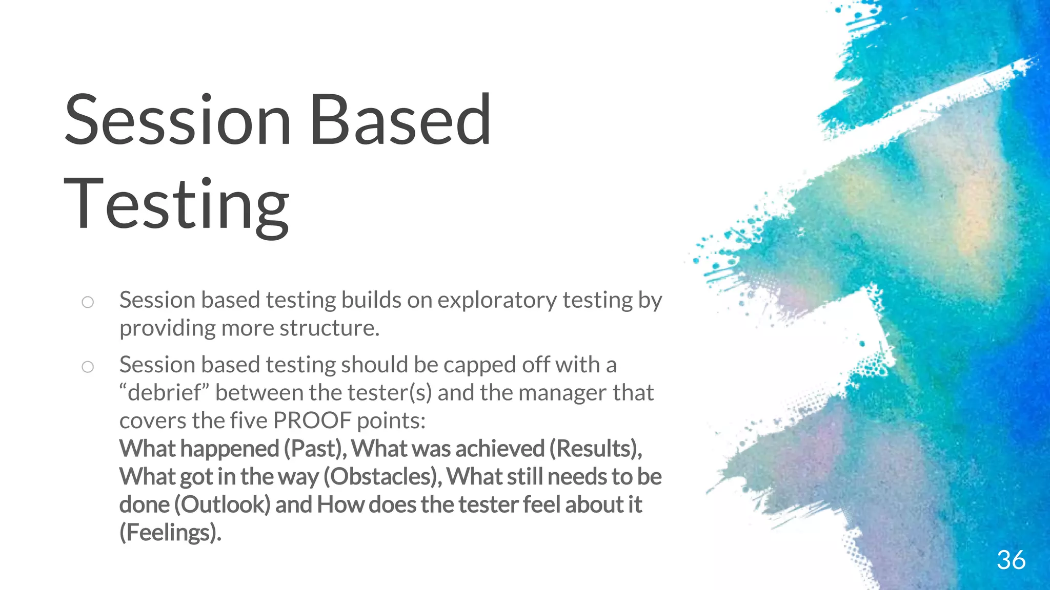 36
o Session based testing builds on exploratory testing by
providing more structure.
o Session based testing should be capped off with a
“debrief” between the tester(s) and the manager that
covers the five PROOF points:
What happened (Past), What was achieved (Results),
What got in the way (Obstacles), What still needs to be
done (Outlook) and How does the tester feel about it
(Feelings).
Session Based
Testing
 
