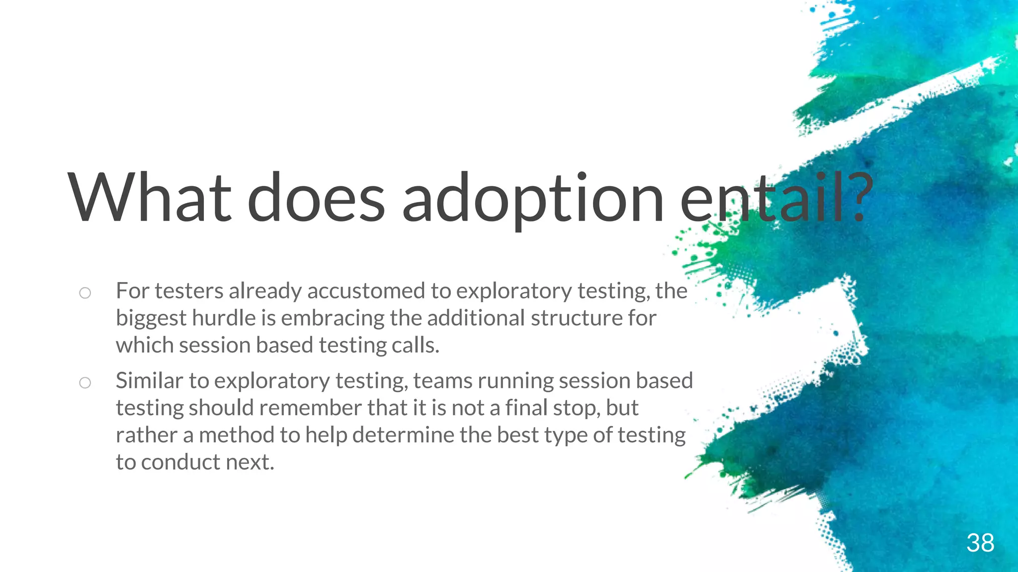 38
o For testers already accustomed to exploratory testing, the
biggest hurdle is embracing the additional structure for
which session based testing calls.
o Similar to exploratory testing, teams running session based
testing should remember that it is not a final stop, but
rather a method to help determine the best type of testing
to conduct next.
What does adoption entail?
 